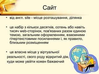 Сайт
• від англ. site - місце розташування, ділянка

• це набір з кількох десятків, сотень або навіть
  тисяч web-сторінок, пов'язаних разом єдиною
  темою, загальним оформленням, взаємними
  гіпертекстовими посиланнями і, як правило,
  близьким розміщенням

• це власне місце у віртуальної
 реальності, свого роду відкритий дім,
 куди може увійти кожен бажаючий
 