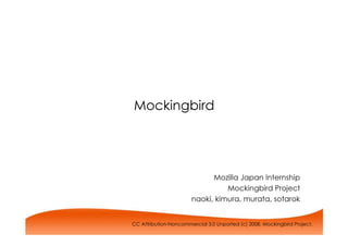 Mockingbird




                             Mozilla Japan Internship
                                 Mockingbird Project
                       naoki, kimura, murata, sotarok


CC Attribution-Noncommercial 3.0 Unported (c) 2008, Mockingbird Project.
 