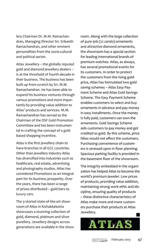 room. Along with the large collection
of pure 916 (22 carats) ornaments
and attractive diamond ornaments,
the showroom has a special section
for leading international brands of
premium watches. Atlas, as always,
has several promotional events for
its customers. In order to protect
the customers from the rising gold
price, Atlas has formulated two gold
saving schemes – Atlas Easy Pay-
ment Scheme and Atlas Gold Savings
Scheme. The Easy Payment Scheme
enables customers to select and buy
ornaments in advance and pay money
in easy installments. Once the money
is fully paid, customers can own the
ornaments. Gold Savings Scheme
aids customers to pay money and get
credited as gold. By this scheme, price
hikes would not affect the customers.
Purchasing convenience of custom-
ers is stressed upon in floor planning.
Spacious parking facility is provided in
the basement floor of the showroom.

The integrity embedded in the organi-
zation has helped Atlas to become the
world’s premium jeweler. Low prices
of products, providing value addition,
maintaining strong work ethic and dis-
cipline, ensuring quality of products
– these distinctive characteristics of
Atlas make more and more custom-
ers purchase their products at Atlas
Jewellery.
 