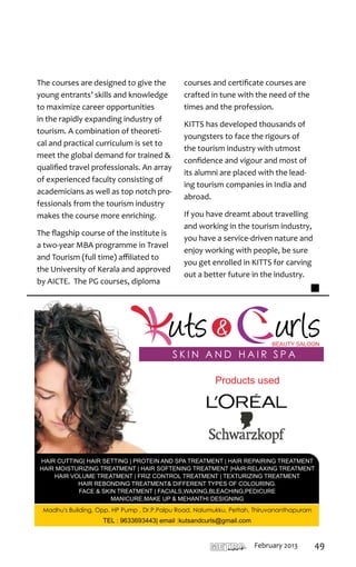 The courses are designed to give the       courses and certificate courses are
young entrants’ skills and knowledge       crafted in tune with the need of the
to maximize career opportunities           times and the profession.
in the rapidly expanding industry of
                                           KITTS has developed thousands of
tourism. A combination of theoreti-
                                           youngsters to face the rigours of
cal and practical curriculum is set to
                                           the tourism industry with utmost
meet the global demand for trained &
                                           confidence and vigour and most of
qualified travel professionals. An array
                                           its alumni are placed with the lead-
of experienced faculty consisting of
                                           ing tourism companies in India and
academicians as well as top notch pro-
                                           abroad.
fessionals from the tourism industry
makes the course more enriching.           If you have dreamt about travelling
                                           and working in the tourism industry,
The flagship course of the institute is
                                           you have a service-driven nature and
a two-year MBA programme in Travel
                                           enjoy working with people, be sure
and Tourism (full time) affiliated to
                                           you get enrolled in KITTS for carving
the University of Kerala and approved
                                           out a better future in the industry.
by AICTE. The PG courses, diploma




                                                            Products used




                                                  T H I R U VA N A N T H A P U R A M
                                                                                       mart   February 2013   49
 