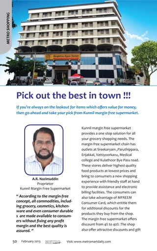 METRO SHOPPING




                  Pick out the best in town !!!
                  If you’re always on the lookout for items which offers value for money,
                  then go ahead and take your pick from Kunnil margin free supermarket.


                                                                                           Kunnil margin free supermarket
                                                                                           provides a one stop solution for all
                                                                                           your grocery shopping needs. The
                                                                                           margin free supermarket chain has
                                                                                           outlets at Sreekaryam ,Paruthippara,
                                                                                           Enjakkal, Vattiyoorkavu, Medical
                                                                                           college and Kulathoor Bye Pass road.
                                                                                           These stores deliver highest quality
                                                                                           food products at lowest prices and
                                                                                           bring to consumers a new shopping
                              A.R. Nazimuddin
                                                                                           experience with friendly staff at hand
                                 Proprietor
                      Kunnil Margin Free Supermarket                                       to provide assistance and electronic
                                                                                           billing facilities. The consumers can
                  “ According to the margin-free                                           also take advantage of MFREEM
                  concept, all commodities, includ-                                        Consumer Card, which entitle them
                  ing grocery, cosmetics, kitchen-
                                                                                           for additional discounts for the
                  ware and even consumer durable
                                                                                           products they buy from the shop.
                  s are made available to consum-
                                                                                           The margin free supermarket offers
                  ers without fixing any profit
                  margin and the best quality is                                           discount from 4% to 40% .The shop
                  assured. ”                                                               also offer attractive discounts and gift


                 50   February 2013   T H I R U VA N A N T H A P U R A M
                                                                           mart   Visit: www.metromartdaily.com
 