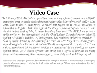 Video Case
On 25th may 2010, Air India's operations were severely affected, when around 20,000
 employees went on strike across the country; just after Mangalore crash on22nd May
 2010. Due to this AI was forced to cancel 150 flights on 16 routes including, 6
 international flights. Strike was against the delay in payment of salaries as AI had
 decided on last week of May to delay the salary by a week. The ACEU had served a
 strike notice on the management and the Chief Labour Commissioner on May 15
 against Air India's decision. AI management had requested strikers to return on “
 hour of crisis” following the Saturday air crash on 22nd May 2010. Management
 request to agitators did not work out and the AI management derecognized two trade
 unions, terminated 58 employees services and suspended 24 his employs as action
 against strike. On a hidden agenda1 this strike was a signal of conflicts on many
 issues such as involving other company for ground duty work and Merger of AI.

 This video case leaves few questions. How trade union concept is relevant in new economy? Is immerging
 practice of human resource, sliding the trade union role on margin? Does trade unions have lost their
 influence/relevance?
 