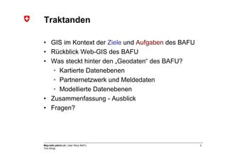 Traktanden

• GIS im Kontext der Ziele und Aufgaben des BAFU
• Rückblick Web-GIS des BAFU
• Was steckt hinter den „Geodaten“ des BAFU?
   • Kartierte Datenebenen
   • Partnernetzwerk und Meldedaten
   • Modellierte Datenebenen
• Zusammenfassung - Ausblick
• Fragen?




Map.bafu.admin.ch | User Story BAFU                2
Tom Klingl
 