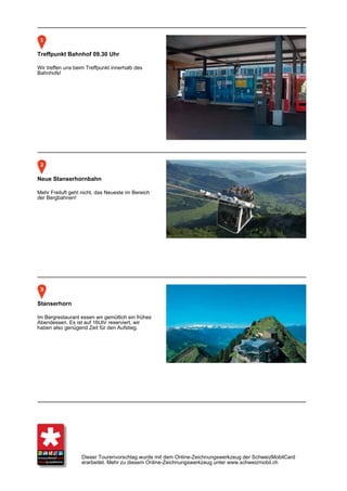 Treffpunkt Bahnhof 09.30 Uhr

Wir treffen uns beim Treffpunkt innerhalb des
Bahnhofs!




Neue Stanserhornbahn

Mehr Freiluft geht nicht, das Neueste im Bereich
der Bergbahnen!




Stanserhorn

Im Bergrestaurant essen wir gemütlich ein frühes
Abendessen. Es ist auf 16Uhr reserviert, wir
haben also genügend Zeit für den Aufstieg.




                   Dieser Tourenvorschlag wurde mit dem Online-Zeichnungswerkzeug der SchweizMobilCard
                   erarbeitet. Mehr zu diesem Online-Zeichnungswerkzeug unter www.schweizmobil.ch
 