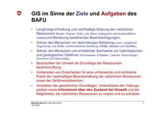 GIS im Sinne der Ziele und Aufgaben des
BAFU
•    Langfristige Erhaltung und nachhaltige Nutzung der natürlichen
     Ressourcen (Boden, Wasser, Wald, Luft, Klima, biologische und landschaftliche
     Vielfalt) und Behebung bestehender Beeinträchtigungen;
•    Schutz des Menschen vor übermässiger Belastung (Lärm, schädliche
     Organismen und Stoffe, nichtionisierende Strahlung, Abfälle, Altlasten und Störfälle);
•    Schutz des Menschen und erheblicher Sachwerte vor hydrologischen
     und geologischen Gefahren (Hochwasser, Erdbeben, Lawinen, Rutschungen,
     Erosionen und Steinschlag).
•    Beobachten der Umwelt als Grundlage der Ressourcen-
     bewirtschaftung;
•    Vorbereiten von Entscheiden für eine umfassende und kohärente
     Politik der nachhaltigen Bewirtschaftung der natürlichen Ressourcen
     sowie der Gefahrenprävention;
•    Umsetzen der gesetzlichen Grundlagen, Unterstützen der Vollzugs-
     partner sowie Informieren über den Zustand der Umwelt und die
     Möglichkeit, die natürlichen Ressourcen zu nutzen und zu schützen

Map.bafu.admin.ch | User Story BAFU                                                           3
Tom Klingl
 