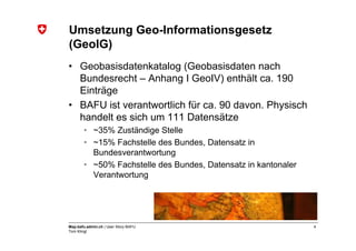Umsetzung Geo-Informationsgesetz
(GeoIG)
• Geobasisdatenkatalog (Geobasisdaten nach
  Bundesrecht – Anhang I GeoIV) enthält ca. 190
  Einträge
• BAFU ist verantwortlich für ca. 90 davon. Physisch
  handelt es sich um 111 Datensätze
       • ~35% Zuständige Stelle
       • ~15% Fachstelle des Bundes, Datensatz in
         Bundesverantwortung
       • ~50% Fachstelle des Bundes, Datensatz in kantonaler
         Verantwortung




Map.bafu.admin.ch | User Story BAFU                            4
Tom Klingl
 