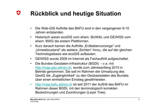 Rückblick und heutige Situation

•    Die Web-GIS Auftritte des BAFU sind in den vergangenen 9-10
     Jahren entstanden.
•    Historisch waren ecoGIS vom ehem. BUWAL und GEWISS vom
     ehem. BWG die erstem Plattformen.
•    Kurz danach kamen die Auftritte „Erdbebenvorsorge“ und
     „Umweltzustand“ als weitere „Sichten“ hinzu, die auf der gleichen
     Technologiebasis wie ecoGIS aufbauten.
•    GEWISS wurde 2009 im Internet als Fachauftritt aufgeschaltet.
•    Die Bundes-Geodaten-Infrastruktur (BGDI) - v.a. mit
     http://map.geo.admin.ch, wurde zum Jahresanfang 2010 in
     Betrieb genommen. Sie soll im Rahmen der Umsetzung des
     GeoIG die „Zugänglichkeit“ zu den Geobasisdaten des Bundes
     über einen einheitlichen Einstieg gewährleisten.
•    http://map.bafu.admin.ch ist seit 2011 der Auftritt des BAFU im
     Rahmen dieser BGDI, mit den terminologisch korrekten
     Bezeichnungen und Zuordnungen (Layer Tree).
Map.bafu.admin.ch | User Story BAFU                                      5
Tom Klingl
 