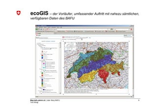 ecoGIS – der Vorläufer, umfassender Auftritt mit nahezu sämtlichen,
verfügbaren Daten des BAFU




Map.bafu.admin.ch | User Story BAFU                               6
Tom Klingl
 