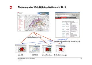 Ablösung alter Web-GIS Applikationen in 2011




                 map.bafu.admin.ch

                                                      Verlinkung über Liste in der BGDI




ecoGIS                      GEWISS    Umweltzustand   Erdbebenvorsorge

Map.bafu.admin.ch | User Story BAFU                                                       10
Tom Klingl
 