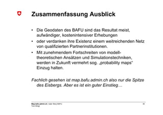 Zusammenfassung Ausblick

• Die Geodaten des BAFU sind das Resultat meist,
  aufwändiger, kostenintensiver Erhebungen
• oder verdanken ihre Existenz einem weitreichenden Netz
  von qualifizierten Partnerinstitutionen.
• Mit zunehmendem Fortschreiten von modell-
  theoretischen Ansätzen und Simulationstechniken,
  werden in Zukunft vermehrt sog. „probability maps“
  Einzug halten.

Fachlich gesehen ist map.bafu.admin.ch also nur die Spitze
  des Eisbergs. Aber es ist ein guter Einstieg…



Map.bafu.admin.ch | User Story BAFU                      30
Tom Klingl
 