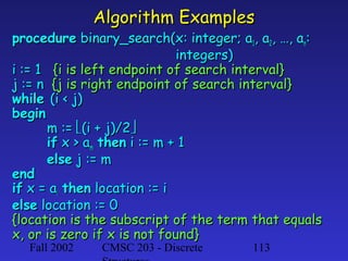 Algorithm Examples

procedure binary_search(x: integer; a1, a2, …, an:
integers)
i := 1 {i is left endpoint of search interval}
j := n {j is right endpoint of search interval}
while (i < j)
begin
m := (i + j)/2
if x > am then i := m + 1
else j := m
end
if x = ai then location := i
else location := 0
{location is the subscript of the term that equals
x, or is zero if x is not found}
Fall 2002

CMSC 203 - Discrete

113

 