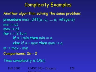 Complexity Examples
Another algorithm solving the same problem:
procedure max_diff(a1, a2, …, an: integers)
min := a1
max := a1
for i := 2 to n
if ai < min then min := ai
else if ai > max then max := ai
m := max - min
Comparisons: 2n - 2
Time complexity is O(n).
Fall 2002

CMSC 203 - Discrete

128

 