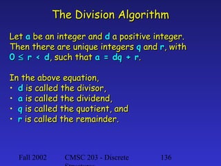 The Division Algorithm
Let a be an integer and d a positive integer.
Then there are unique integers q and r, with
0 ≤ r < d, such that a = dq + r.
In the above equation,
• d is called the divisor,
• a is called the dividend,
• q is called the quotient, and
• r is called the remainder.

Fall 2002

CMSC 203 - Discrete

136

 