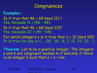 Congruences
Examples:
Is it true that 46 ≡ 68 (mod 11) ?
Yes, because 11 | (46 – 68).
Is it true that 46 ≡ 68 (mod 22)?
Yes, because 22 | (46 – 68).
For which integers z is it true that z ≡ 12 (mod 10)?
It is true for any z∈{…,-28, -18, -8, 2, 12, 22, 32, …}
Theorem: Let m be a positive integer. The integers
a and b are congruent modulo m if and only if there
is an integer k such that a = b + km.
Fall 2002

CMSC 203 - Discrete

148

 