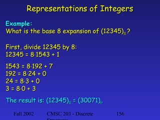 Representations of Integers
Example:
What is the base 8 expansion of (12345)10 ?
First, divide 12345 by 8:
12345 = 8⋅1543 + 1
1543 = 8⋅192 + 7
192 = 8⋅24 + 0
24 = 8⋅3 + 0
3 = 8⋅0 + 3
The result is: (12345)10 = (30071)8.
Fall 2002

CMSC 203 - Discrete

156

 