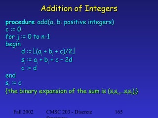 Addition of Integers
procedure add(a, b: positive integers)
c := 0
for j := 0 to n-1
begin
d := (aj + bj + c)/2
sj := aj + bj + c – 2d
c := d
end
sn := c
{the binary expansion of the sum is (snsn-1…s1s0)2}
Fall 2002

CMSC 203 - Discrete

165

 