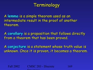 Terminology
A lemma is a simple theorem used as an
intermediate result in the proof of another
theorem.
A corollary is a proposition that follows directly
from a theorem that has been proved.
A conjecture is a statement whose truth value is
unknown. Once it is proven, it becomes a theorem.

Fall 2002

CMSC 203 - Discrete

169

 