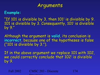 Arguments
Example:
“If 101 is divisible by 3, then 1012 is divisible by 9.
101 is divisible by 3. Consequently, 1012 is divisible
by 9.”
Although the argument is valid, its conclusion is
incorrect, because one of the hypotheses is false
(“101 is divisible by 3.”).
If in the above argument we replace 101 with 102,
we could correctly conclude that 1022 is divisible
by 9.
Fall 2002

CMSC 203 - Discrete

174

 