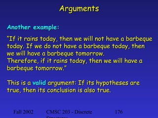 Arguments
Another example:
“If it rains today, then we will not have a barbeque
today. If we do not have a barbeque today, then
we will have a barbeque tomorrow.
Therefore, if it rains today, then we will have a
barbeque tomorrow.”
This is a valid argument: If its hypotheses are
true, then its conclusion is also true.
Fall 2002

CMSC 203 - Discrete

176

 