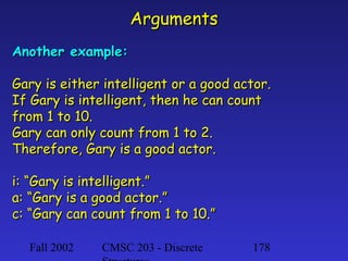 Arguments
Another example:
Gary is either intelligent or a good actor.
If Gary is intelligent, then he can count
from 1 to 10.
Gary can only count from 1 to 2.
Therefore, Gary is a good actor.
i: “Gary is intelligent.”
a: “Gary is a good actor.”
c: “Gary can count from 1 to 10.”
Fall 2002

CMSC 203 - Discrete

178

 