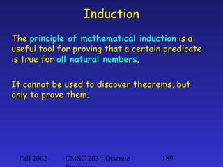 Induction
The principle of mathematical induction is a
useful tool for proving that a certain predicate
is true for all natural numbers.
It cannot be used to discover theorems, but
only to prove them.

Fall 2002

CMSC 203 - Discrete

189

 