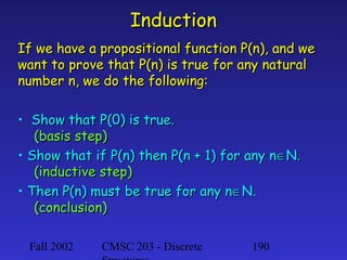 Induction
If we have a propositional function P(n), and we
want to prove that P(n) is true for any natural
number n, we do the following:
• Show that P(0) is true.
(basis step)
• Show that if P(n) then P(n + 1) for any n∈N.
(inductive step)
• Then P(n) must be true for any n∈N.
(conclusion)
Fall 2002

CMSC 203 - Discrete

190

 