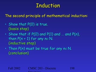 Induction
The second principle of mathematical induction:
• Show that P(0) is true.
(basis step)
• Show that if P(0) and P(1) and … and P(n),
then P(n + 1) for any n∈N.
(inductive step)
• Then P(n) must be true for any n∈N.
(conclusion)

Fall 2002

CMSC 203 - Discrete

198

 