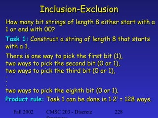 Inclusion-Exclusion
How many bit strings of length 8 either start with a
1 or end with 00?
Task 1: Construct a string of length 8 that starts
with a 1.
There is one way to pick the first bit (1),
two ways to pick the second bit (0 or 1),
two ways to pick the third bit (0 or 1),
.
.
.
two ways to pick the eighth bit (0 or 1).
Product rule: Task 1 can be done in 1⋅27 = 128 ways.
Fall 2002

CMSC 203 - Discrete

228

 
