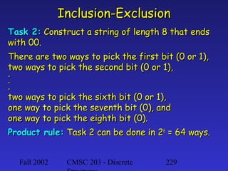 Inclusion-Exclusion
Task 2: Construct a string of length 8 that ends
with 00.
There are two ways to pick the first bit (0 or 1),
two ways to pick the second bit (0 or 1),
.
.
.
two ways to pick the sixth bit (0 or 1),
one way to pick the seventh bit (0), and
one way to pick the eighth bit (0).
Product rule: Task 2 can be done in 26 = 64 ways.
Fall 2002

CMSC 203 - Discrete

229

 