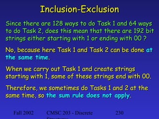 Inclusion-Exclusion
Since there are 128 ways to do Task 1 and 64 ways
to do Task 2, does this mean that there are 192 bit
strings either starting with 1 or ending with 00 ?
No, because here Task 1 and Task 2 can be done at
the same time.
When we carry out Task 1 and create strings
starting with 1, some of these strings end with 00.
Therefore, we sometimes do Tasks 1 and 2 at the
same time, so the sum rule does not apply.
Fall 2002

CMSC 203 - Discrete

230

 