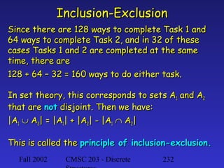 Inclusion-Exclusion
Since there are 128 ways to complete Task 1 and
64 ways to complete Task 2, and in 32 of these
cases Tasks 1 and 2 are completed at the same
time, there are
128 + 64 – 32 = 160 ways to do either task.
In set theory, this corresponds to sets A1 and A2
that are not disjoint. Then we have:
|A1 ∪ A2| = |A1| + |A2| - |A1 ∩ A2|
This is called the principle of inclusion-exclusion.
Fall 2002

CMSC 203 - Discrete

232

 