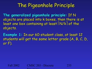The Pigeonhole Principle
The generalized pigeonhole principle: If N
objects are placed into k boxes, then there is at
least one box containing at least N/k of the
objects.
Example 1: In our 60-student class, at least 12
students will get the same letter grade (A, B, C, D,
or F).

Fall 2002

CMSC 203 - Discrete

235

 