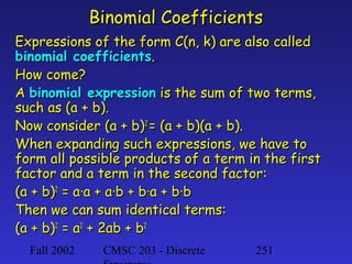 Binomial Coefficients
Expressions of the form C(n, k) are also called
binomial coefficients.
How come?
A binomial expression is the sum of two terms,
such as (a + b).
Now consider (a + b)2 = (a + b)(a + b).
When expanding such expressions, we have to
form all possible products of a term in the first
factor and a term in the second factor:
(a + b)2 = a·a + a·b + b·a + b·b
Then we can sum identical terms:
(a + b)2 = a2 + 2ab + b2
Fall 2002

CMSC 203 - Discrete

251

 