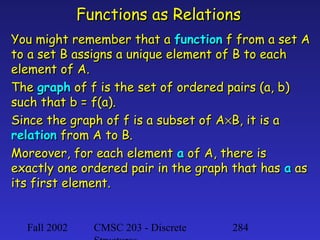 Functions as Relations
You might remember that a function f from a set A
to a set B assigns a unique element of B to each
element of A.
The graph of f is the set of ordered pairs (a, b)
such that b = f(a).
Since the graph of f is a subset of A×B, it is a
relation from A to B.
Moreover, for each element a of A, there is
exactly one ordered pair in the graph that has a as
its first element.
Fall 2002

CMSC 203 - Discrete

284

 