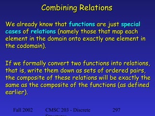 Combining Relations
We already know that functions are just special
cases of relations (namely those that map each
element in the domain onto exactly one element in
the codomain).
If we formally convert two functions into relations,
that is, write them down as sets of ordered pairs,
the composite of these relations will be exactly the
same as the composite of the functions (as defined
earlier).
Fall 2002

CMSC 203 - Discrete

297

 