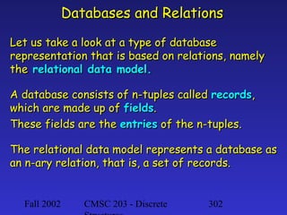 Databases and Relations
Let us take a look at a type of database
representation that is based on relations, namely
the relational data model.
A database consists of n-tuples called records,
which are made up of fields.
These fields are the entries of the n-tuples.
The relational data model represents a database as
an n-ary relation, that is, a set of records.

Fall 2002

CMSC 203 - Discrete

302

 