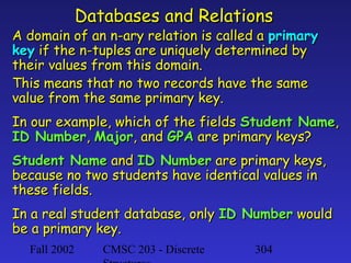 Databases and Relations

A domain of an n-ary relation is called a primary
key if the n-tuples are uniquely determined by
their values from this domain.
This means that no two records have the same
value from the same primary key.
In our example, which of the fields Student Name,
ID Number, Major, and GPA are primary keys?
Student Name and ID Number are primary keys,
because no two students have identical values in
these fields.
In a real student database, only ID Number would
be a primary key.
Fall 2002

CMSC 203 - Discrete

304

 