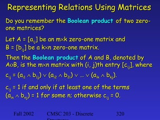 Representing Relations Using Matrices
Do you remember the Boolean product of two zeroone matrices?
Let A = [aij] be an m×k zero-one matrix and
B = [bij] be a k×n zero-one matrix.
Then the Boolean product of A and B, denoted by
AοB, is the m×n matrix with (i, j)th entry [cij], where
cij = (ai1 ∧ b1j) ∨ (ai2 ∧ b2i) ∨ … ∨ (aik ∧ bkj).
cij = 1 if and only if at least one of the terms
(ain ∧ bnj) = 1 for some n; otherwise cij = 0.
Fall 2002

CMSC 203 - Discrete

320

 