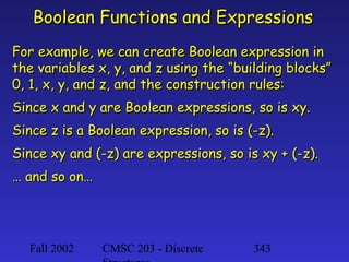 Boolean Functions and Expressions
For example, we can create Boolean expression in
the variables x, y, and z using the “building blocks”
0, 1, x, y, and z, and the construction rules:
Since x and y are Boolean expressions, so is xy.
Since z is a Boolean expression, so is (-z).
Since xy and (-z) are expressions, so is xy + (-z).
… and so on…

Fall 2002

CMSC 203 - Discrete

343

 