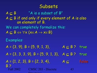 Subsets
A⊆B
“A is a subset of B”
A ⊆ B if and only if every element of A is also
an element of B.
We can completely formalize this:
A ⊆ B ⇔ ∀x (x∈A → x∈B)
Examples:
A = {3, 9}, B = {5, 9, 1, 3},

A ⊆ B ? true

A = {3, 3, 3, 9}, B = {5, 9, 1, 3}, A ⊆ B ? true
A = {1, 2, 3}, B = {2, 3, 4},
B?
Fall 2002

CMSC 203 - Discrete

A⊆

false
43

 