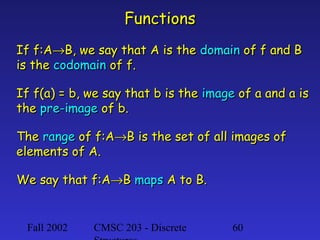 Functions
If f:A→B, we say that A is the domain of f and B
is the codomain of f.
If f(a) = b, we say that b is the image of a and a is
the pre-image of b.
The range of f:A→B is the set of all images of
elements of A.
We say that f:A→B maps A to B.

Fall 2002

CMSC 203 - Discrete

60

 