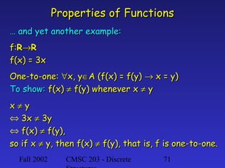 Properties of Functions
… and yet another example:
f:R→R
f(x) = 3x
One-to-one: ∀x, y∈A (f(x) = f(y) → x = y)
To show: f(x) ≠ f(y) whenever x ≠ y
x≠y
⇔ 3x ≠ 3y
⇔ f(x) ≠ f(y),
so if x ≠ y, then f(x) ≠ f(y), that is, f is one-to-one.
Fall 2002

CMSC 203 - Discrete

71

 