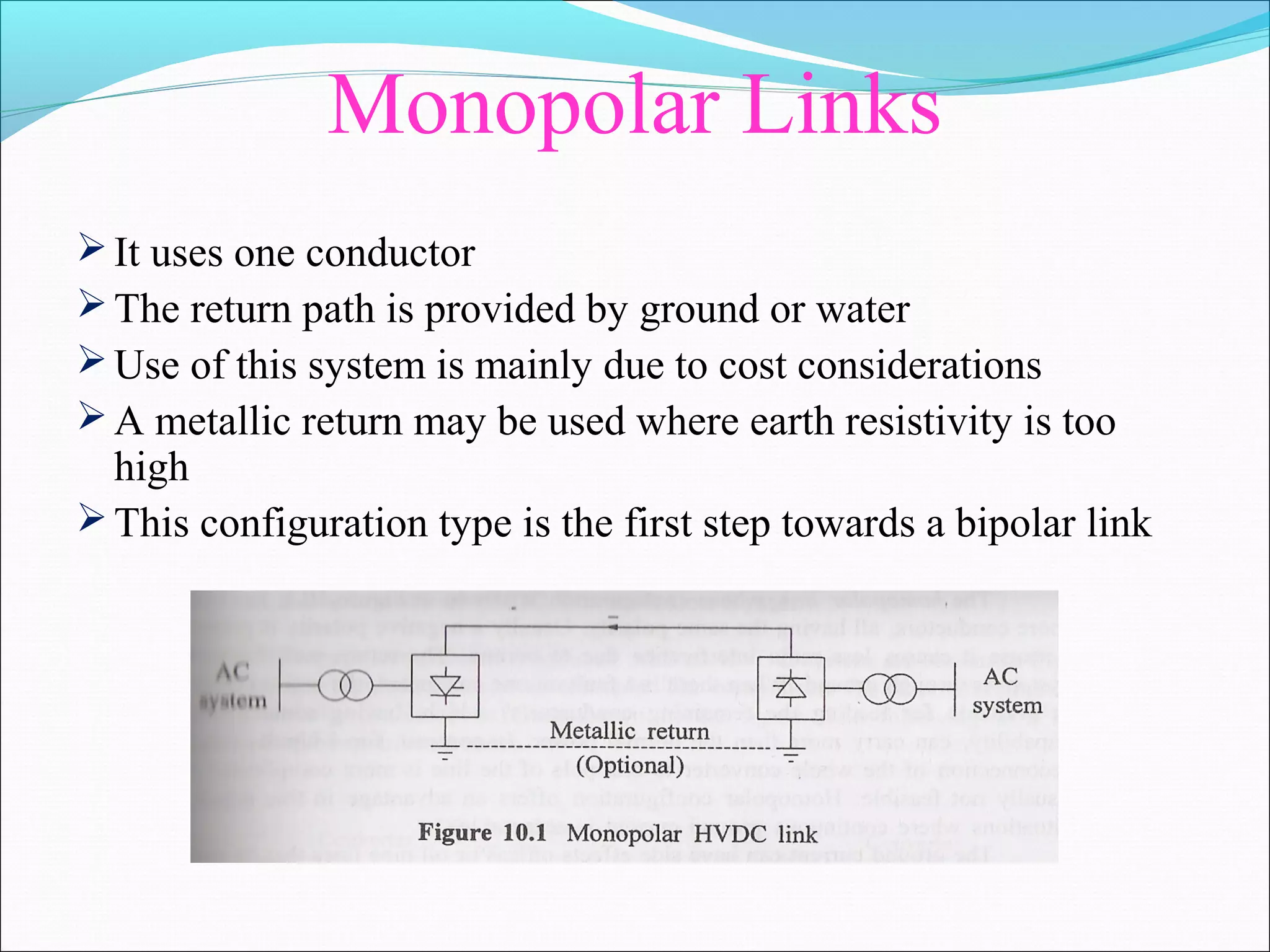 Monopolar Links
It uses one conductor
The return path is provided by ground or water
Use of this system is mainly due to cost considerations
A metallic return may be used where earth resistivity is too
high
This configuration type is the first step towards a bipolar link
 