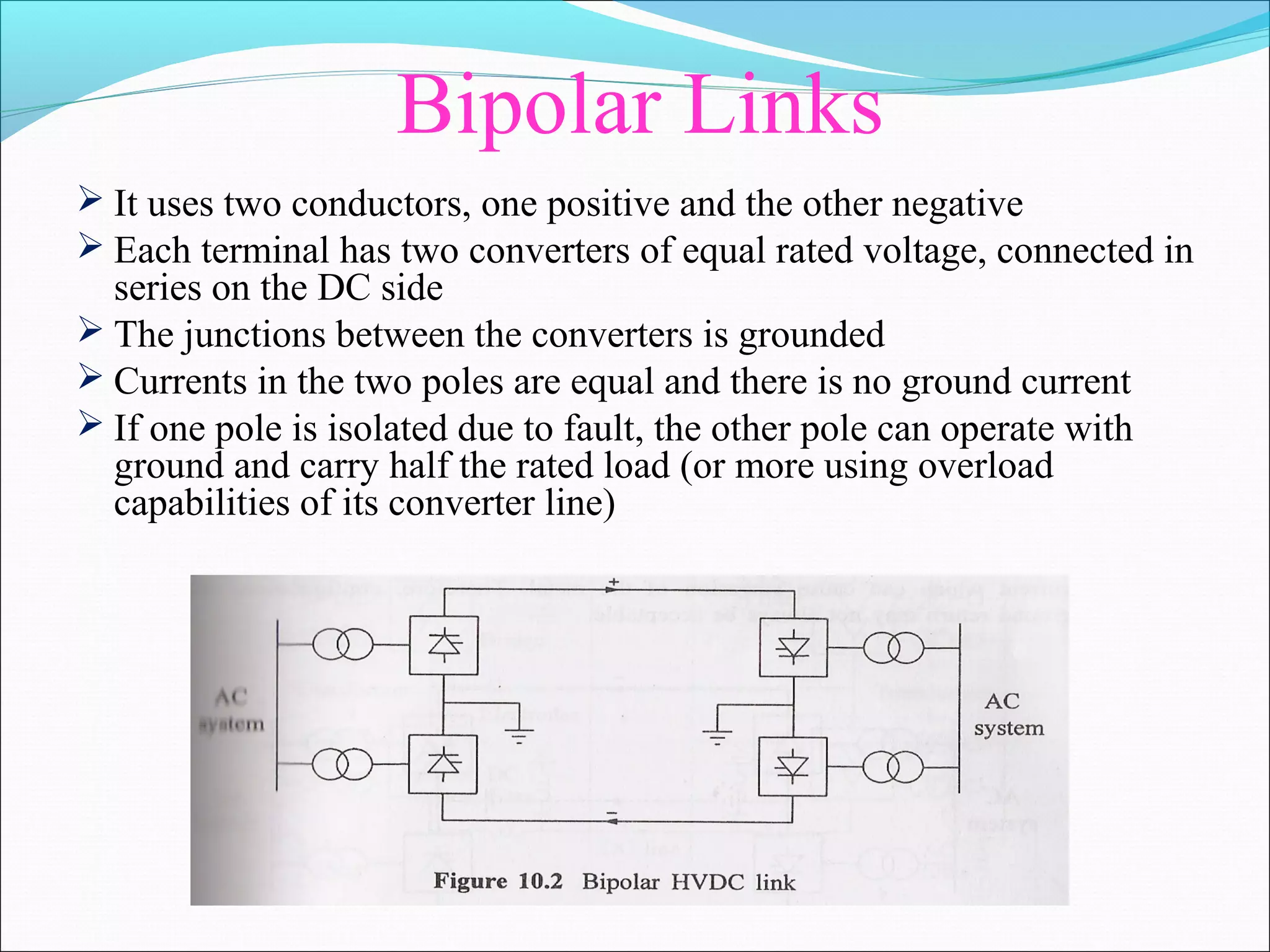 Bipolar Links
 It uses two conductors, one positive and the other negative
 Each terminal has two converters of equal rated voltage, connected in
series on the DC side
 The junctions between the converters is grounded
 Currents in the two poles are equal and there is no ground current
 If one pole is isolated due to fault, the other pole can operate with
ground and carry half the rated load (or more using overload
capabilities of its converter line)
 