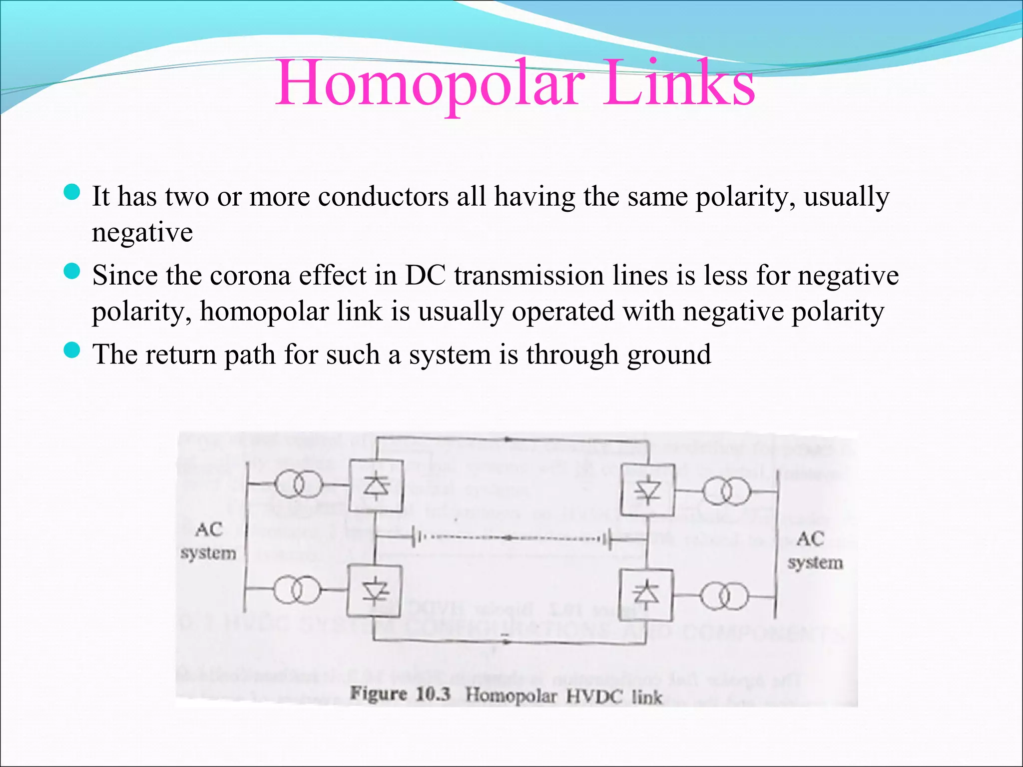 Homopolar Links
It has two or more conductors all having the same polarity, usually
negative
Since the corona effect in DC transmission lines is less for negative
polarity, homopolar link is usually operated with negative polarity
The return path for such a system is through ground
 
