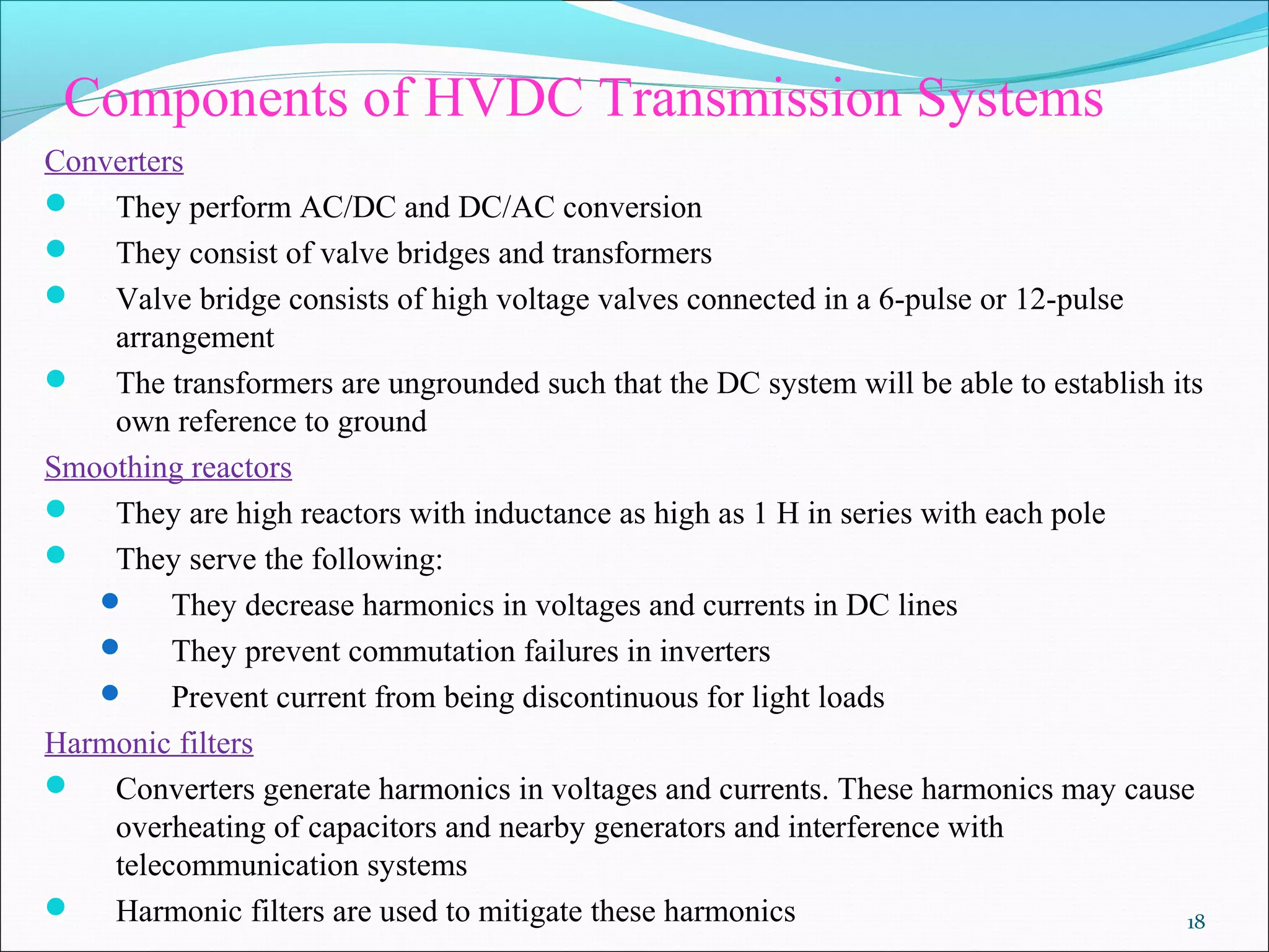 Components of HVDC Transmission Systems
Converters
 They perform AC/DC and DC/AC conversion
 They consist of valve bridges and transformers
 Valve bridge consists of high voltage valves connected in a 6-pulse or 12-pulse
arrangement
 The transformers are ungrounded such that the DC system will be able to establish its
own reference to ground
Smoothing reactors
 They are high reactors with inductance as high as 1 H in series with each pole
 They serve the following:
 They decrease harmonics in voltages and currents in DC lines
 They prevent commutation failures in inverters
 Prevent current from being discontinuous for light loads
Harmonic filters
 Converters generate harmonics in voltages and currents. These harmonics may cause
overheating of capacitors and nearby generators and interference with
telecommunication systems
 Harmonic filters are used to mitigate these harmonics 18
 