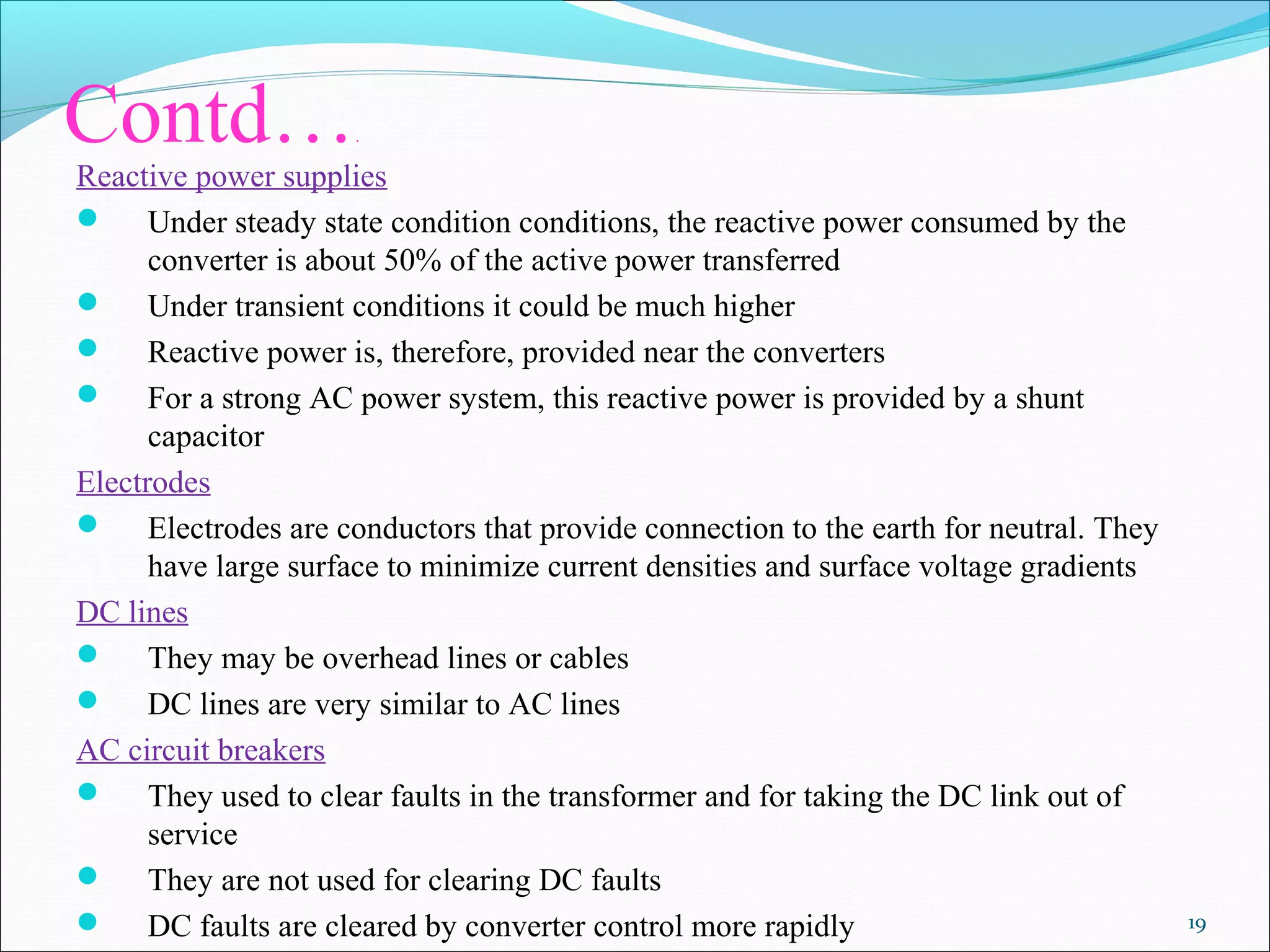 Contd….
Reactive power supplies
 Under steady state condition conditions, the reactive power consumed by the
converter is about 50% of the active power transferred
 Under transient conditions it could be much higher
 Reactive power is, therefore, provided near the converters
 For a strong AC power system, this reactive power is provided by a shunt
capacitor
Electrodes
 Electrodes are conductors that provide connection to the earth for neutral. They
have large surface to minimize current densities and surface voltage gradients
DC lines
 They may be overhead lines or cables
 DC lines are very similar to AC lines
AC circuit breakers
 They used to clear faults in the transformer and for taking the DC link out of
service
 They are not used for clearing DC faults
 DC faults are cleared by converter control more rapidly 19
 