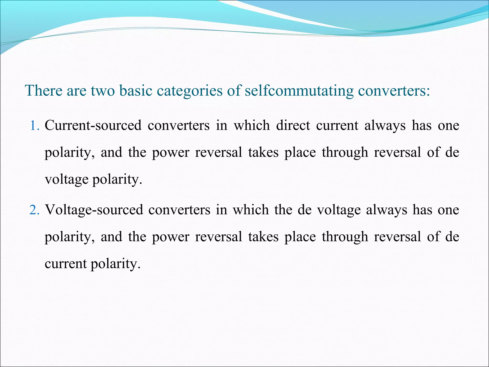 There are two basic categories of selfcommutating converters:
1. Current-sourced converters in which direct current always has one
polarity, and the power reversal takes place through reversal of de
voltage polarity.
2. Voltage-sourced converters in which the de voltage always has one
polarity, and the power reversal takes place through reversal of de
current polarity.
 