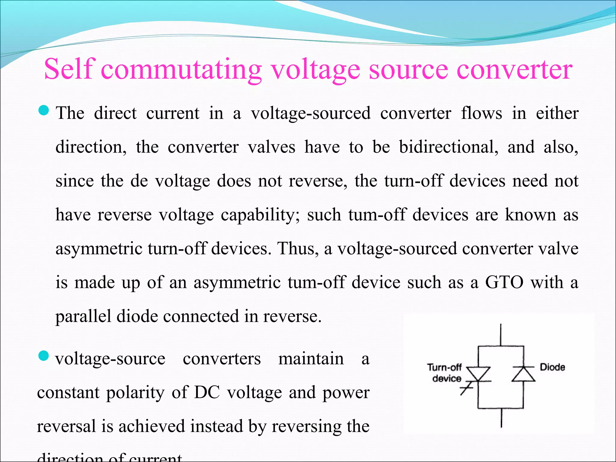 Self commutating voltage source converter
The direct current in a voltage-sourced converter flows in either
direction, the converter valves have to be bidirectional, and also,
since the de voltage does not reverse, the turn-off devices need not
have reverse voltage capability; such tum-off devices are known as
asymmetric turn-off devices. Thus, a voltage-sourced converter valve
is made up of an asymmetric tum-off device such as a GTO with a
parallel diode connected in reverse.
voltage-source converters maintain a
constant polarity of DC voltage and power
reversal is achieved instead by reversing the
 