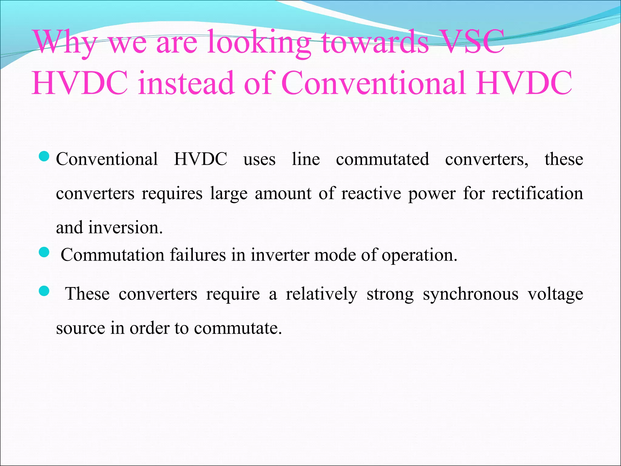 Why we are looking towards VSC
HVDC instead of Conventional HVDC
Conventional HVDC uses line commutated converters, these
converters requires large amount of reactive power for rectification
and inversion.
 Commutation failures in inverter mode of operation.
 These converters require a relatively strong synchronous voltage
source in order to commutate.
 